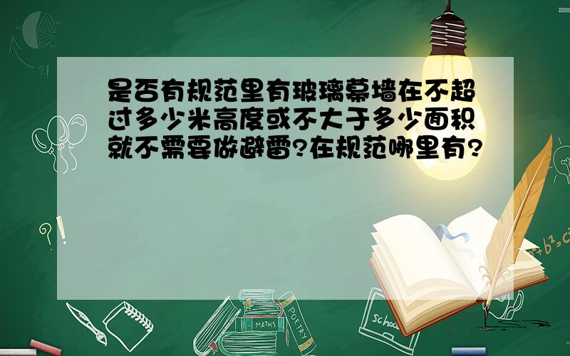 是否有规范里有玻璃幕墙在不超过多少米高度或不大于多少面积就不需要做避雷?在规范哪里有?