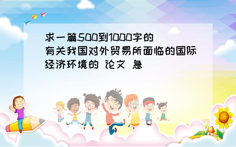 求一篇500到1000字的 有关我国对外贸易所面临的国际经济环境的 论文 急