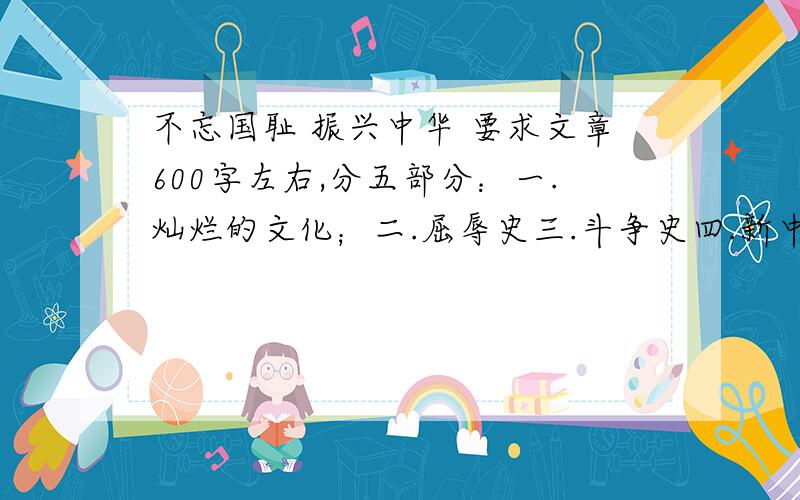 不忘国耻 振兴中华 要求文章600字左右,分五部分：一.灿烂的文化；二.屈辱史三.斗争史四.新中国成立以来的辉煌成就；五