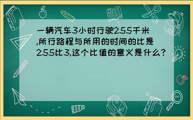 一辆汽车3小时行驶255千米,所行路程与所用的时间的比是255比3,这个比值的意义是什么?