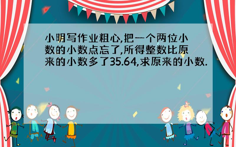 小明写作业粗心,把一个两位小数的小数点忘了,所得整数比原来的小数多了35.64,求原来的小数.