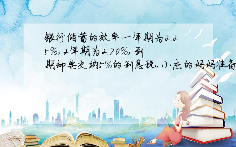 银行储蓄的效率一年期为2.25%,2年期为2.70%,到期却要交纳5%的利息税,小杰的妈妈准备把8万存入银行.