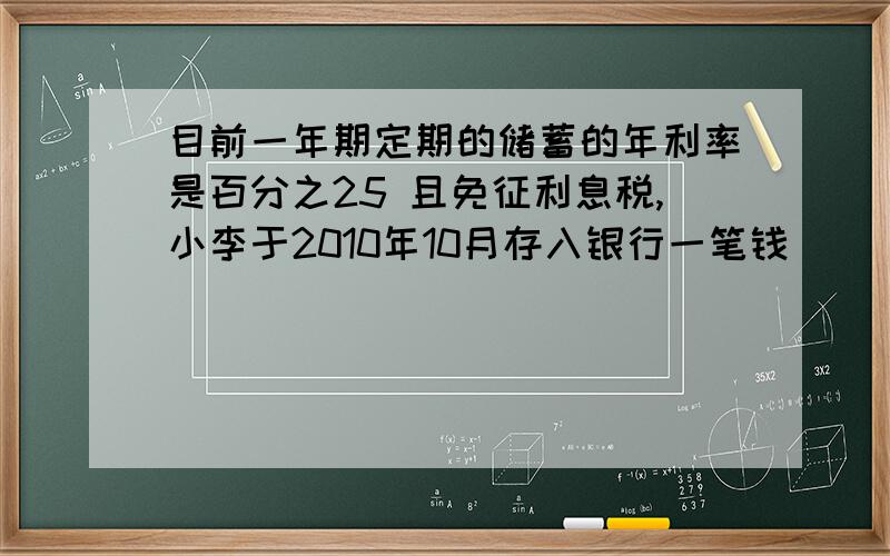 目前一年期定期的储蓄的年利率是百分之25 且免征利息税,小李于2010年10月存入银行一笔钱