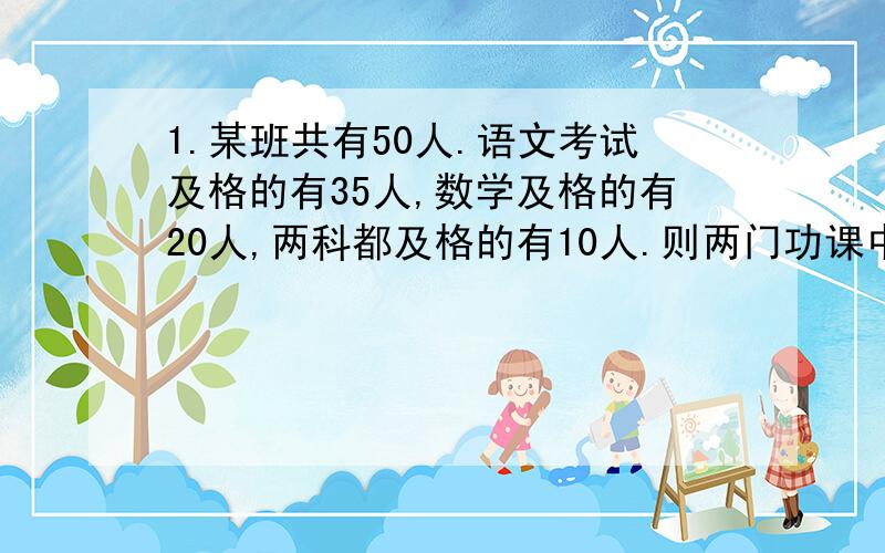 1.某班共有50人.语文考试及格的有35人,数学及格的有20人,两科都及格的有10人.则两门功课中其中一门几及格的有?两