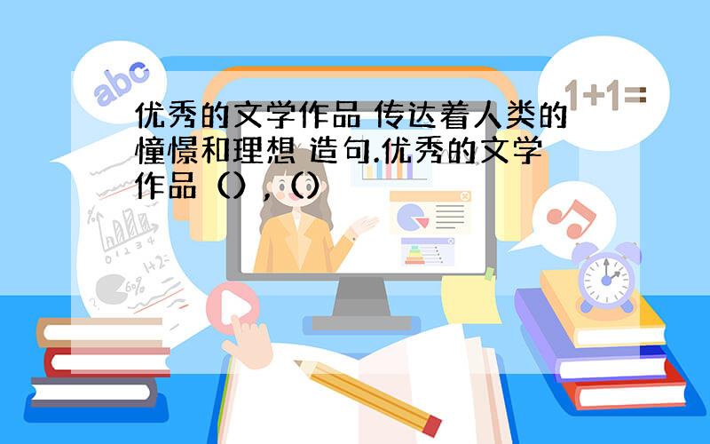 优秀的文学作品 传达着人类的憧憬和理想 造句.优秀的文学作品（）,（）