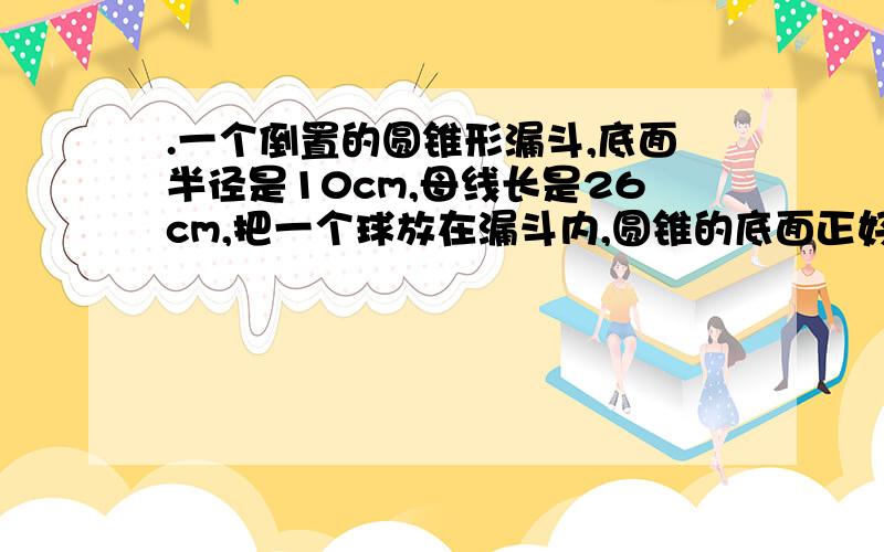 .一个倒置的圆锥形漏斗,底面半径是10cm,母线长是26cm,把一个球放在漏斗内,圆锥的底面正好和球相切,求