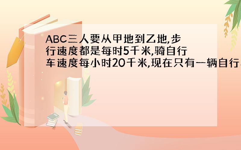 ABC三人要从甲地到乙地,步行速度都是每时5千米,骑自行车速度每小时20千米,现在只有一辆自行车,