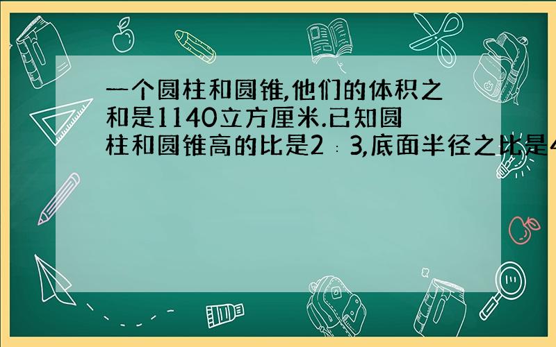 一个圆柱和圆锥,他们的体积之和是1140立方厘米.已知圆柱和圆锥高的比是2∶3,底面半径之比是4∶5.圆柱和