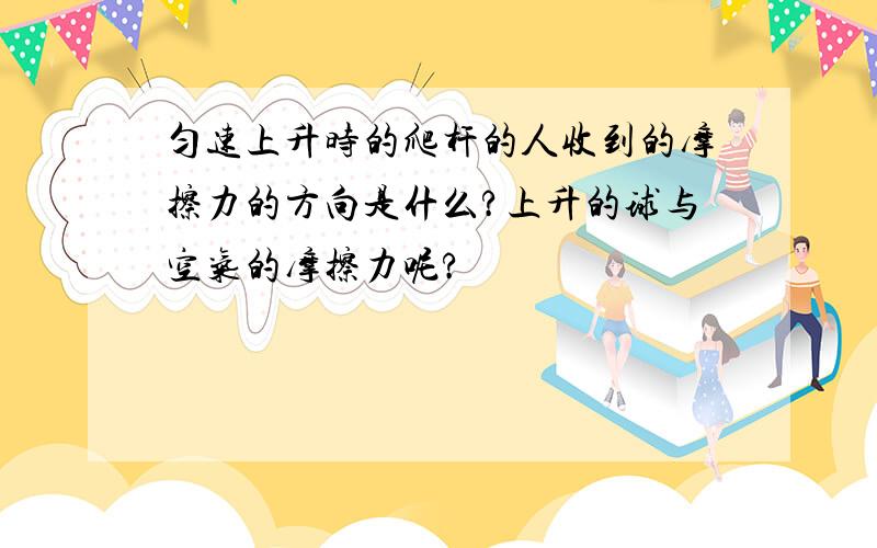 匀速上升时的爬杆的人收到的摩擦力的方向是什么?上升的球与空气的摩擦力呢?