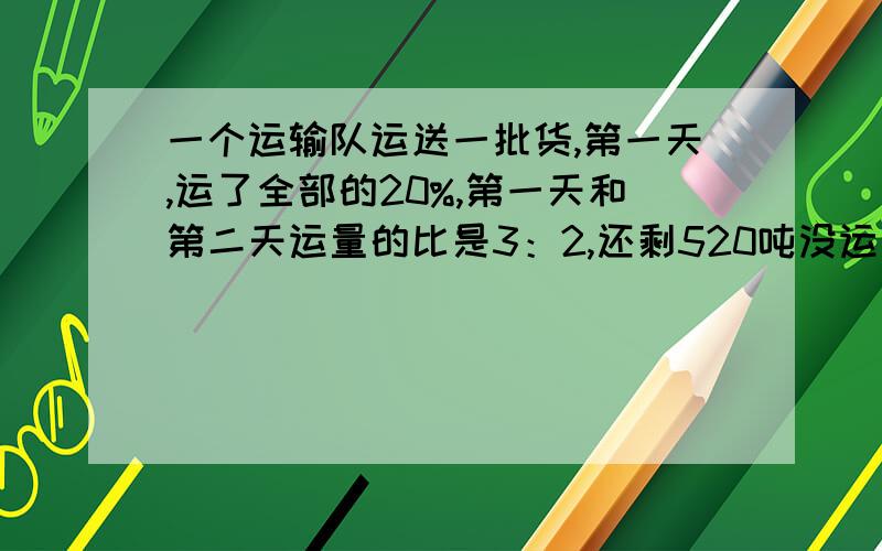 一个运输队运送一批货,第一天,运了全部的20%,第一天和第二天运量的比是3：2,还剩520吨没运走,这批货原有多少吨?