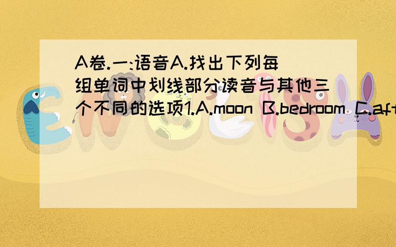 A卷.一:语音A.找出下列每组单词中划线部分读音与其他三个不同的选项1.A.moon B.bedroom C.after