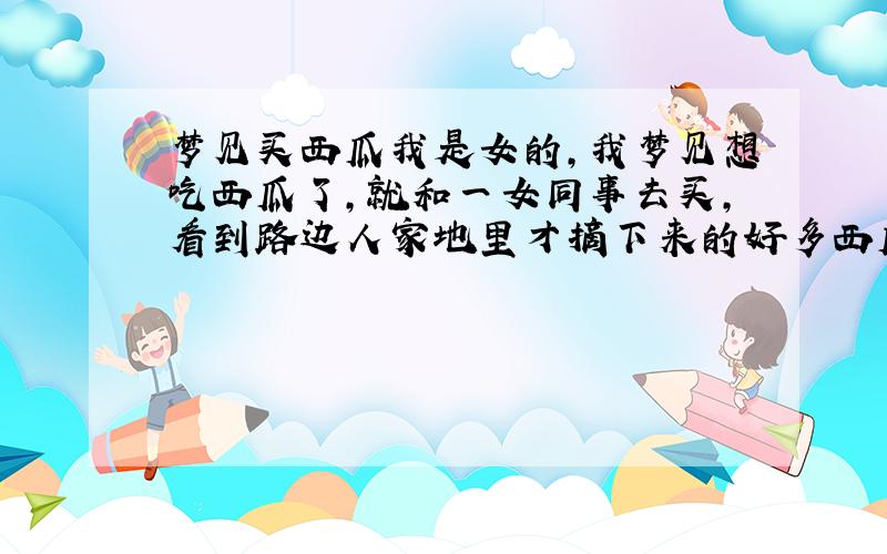 梦见买西瓜我是女的,我梦见想吃西瓜了,就和一女同事去买,看到路边人家地里才摘下来的好多西瓜在卖,但是都像大冬瓜那么大,我