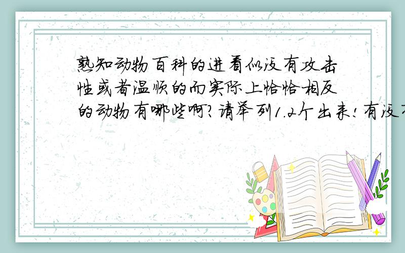 熟知动物百科的进看似没有攻击性或者温顺的而实际上恰恰相反的动物有哪些啊?请举列1.2个出来!有没有更猛的啊?比如说能致命