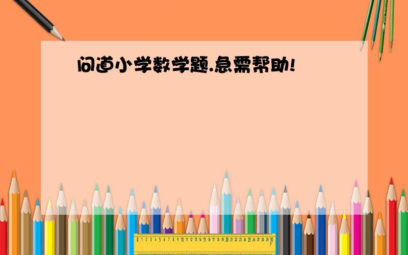 问道小学数学题.急需帮助!