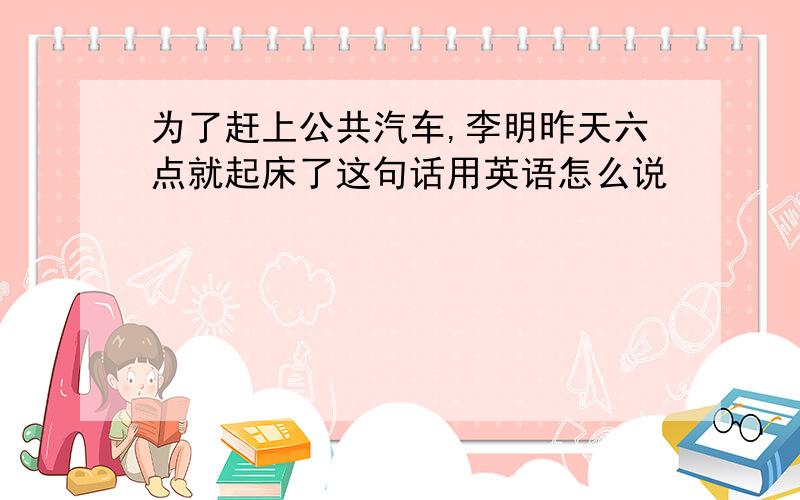 为了赶上公共汽车,李明昨天六点就起床了这句话用英语怎么说