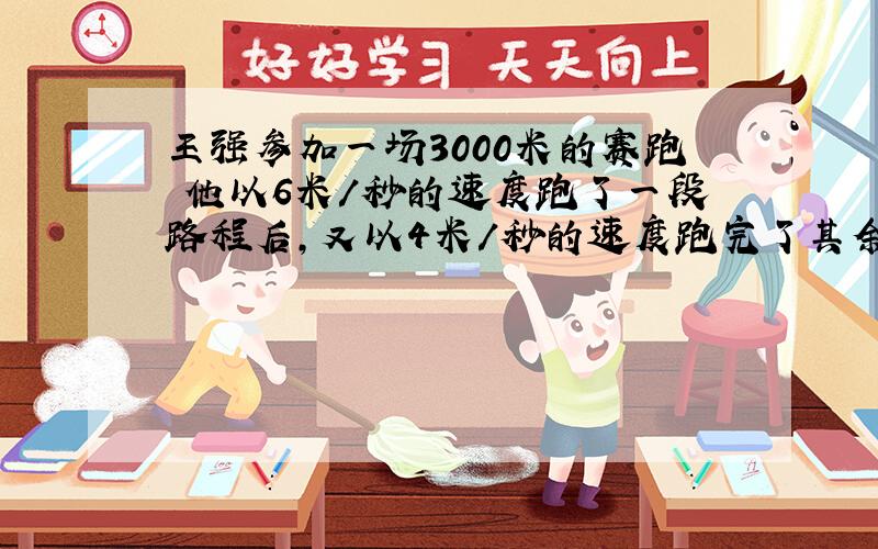 王强参加一场3000米的赛跑 他以6米/秒的速度跑了一段路程后,又以4米/秒的速度跑完了其余的路程,一共花了10分钟 王