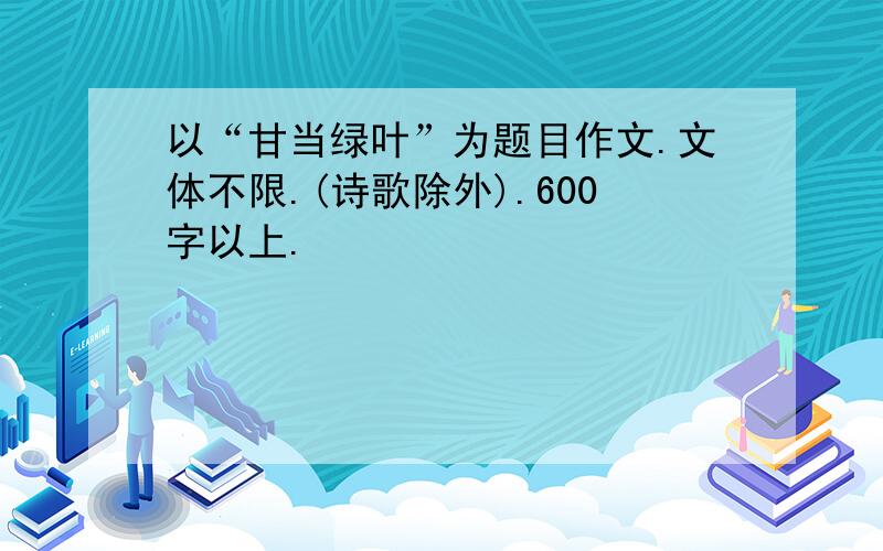 以“甘当绿叶”为题目作文.文体不限.(诗歌除外).600字以上.