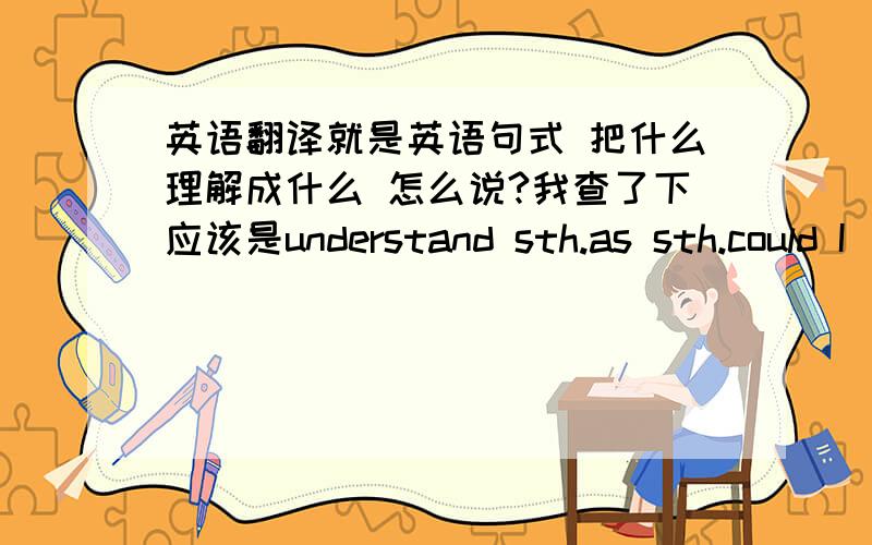 英语翻译就是英语句式 把什么理解成什么 怎么说?我查了下应该是understand sth.as sth.could I