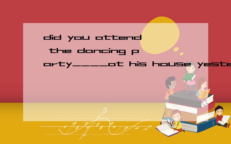 did you attend the dancing party____at his house yesterday?A