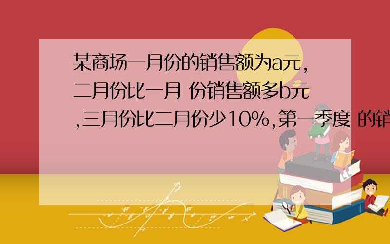 某商场一月份的销售额为a元,二月份比一月 份销售额多b元,三月份比二月份少10%,第一季度 的销售额