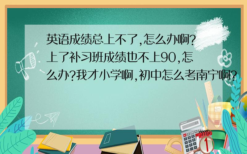 英语成绩总上不了,怎么办啊?上了补习班成绩也不上90,怎么办?我才小学啊,初中怎么考南宁啊?