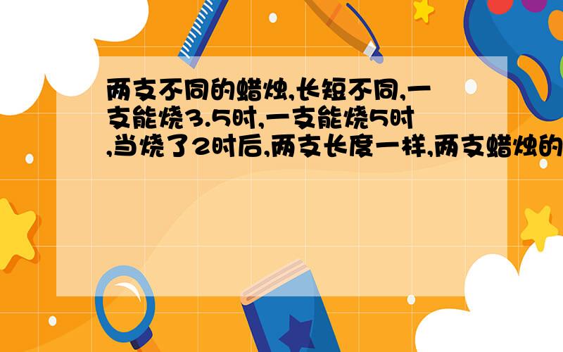 两支不同的蜡烛,长短不同,一支能烧3.5时,一支能烧5时,当烧了2时后,两支长度一样,两支蜡烛的长度比是?