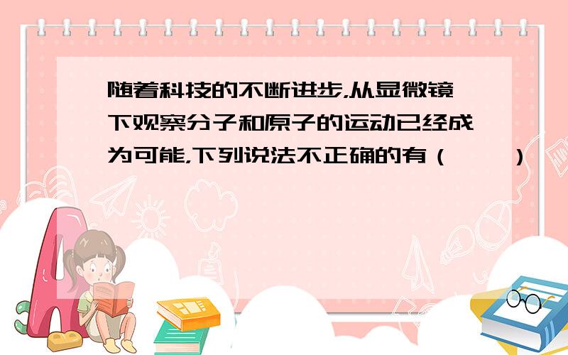 随着科技的不断进步，从显微镜下观察分子和原子的运动已经成为可能，下列说法不正确的有（　　）