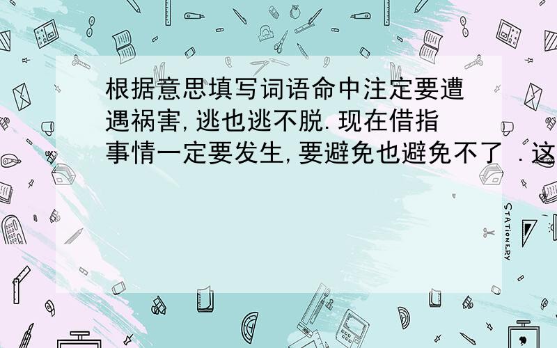 根据意思填写词语命中注定要遭遇祸害,逃也逃不脱.现在借指事情一定要发生,要避免也避免不了 .这是哪个词语的意思啊?