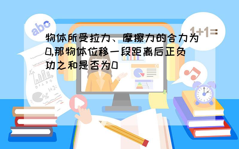 物体所受拉力、摩擦力的合力为0,那物体位移一段距离后正负功之和是否为0