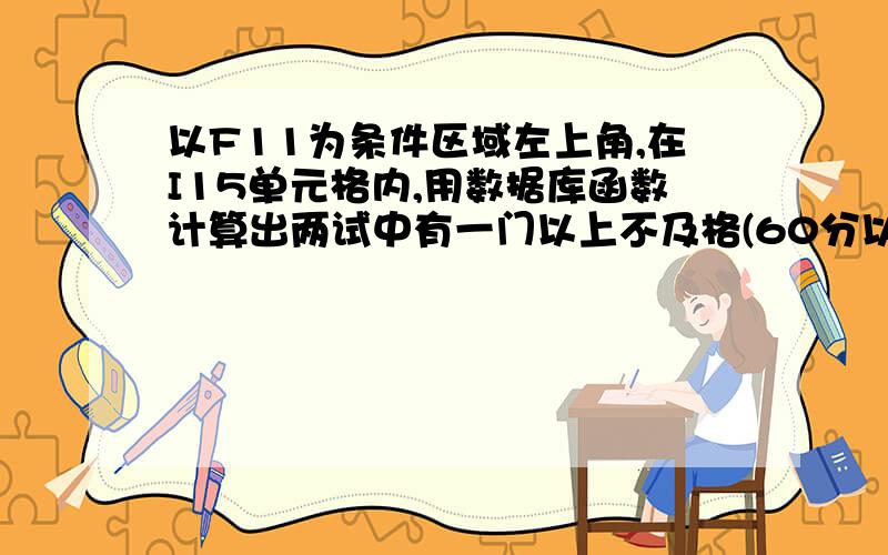 以F11为条件区域左上角,在I15单元格内,用数据库函数计算出两试中有一门以上不及格(60分以下)的学生人数.