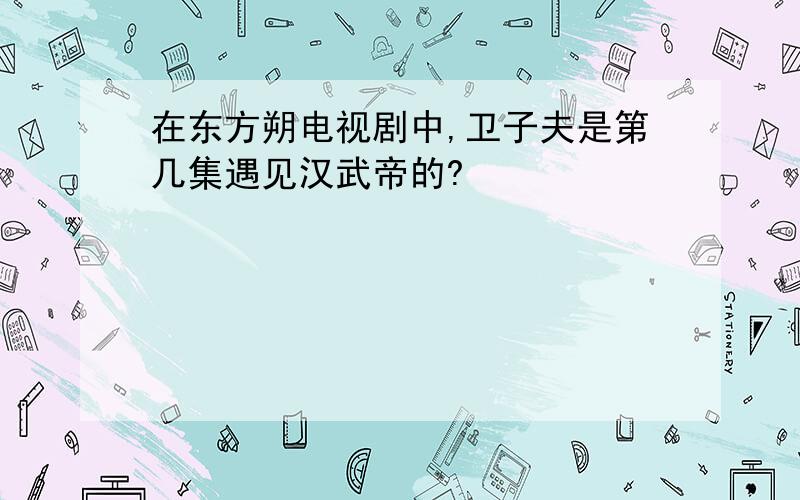 在东方朔电视剧中,卫子夫是第几集遇见汉武帝的?