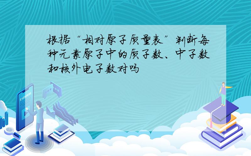 根据“相对原子质量表”判断每种元素原子中的质子数、中子数和核外电子数对吗