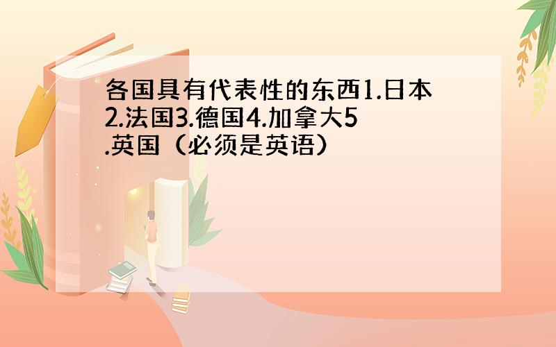 各国具有代表性的东西1.日本2.法国3.德国4.加拿大5.英国（必须是英语）