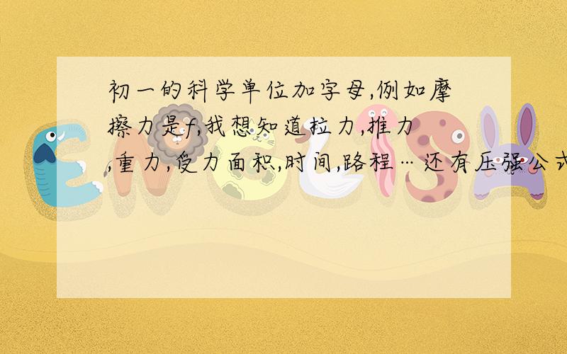 初一的科学单位加字母,例如摩擦力是f,我想知道拉力,推力,重力,受力面积,时间,路程…还有压强公式和重力公式,分液体和固