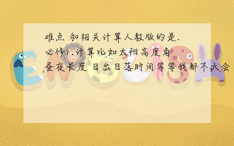 难点 和相关计算人教版的是.必修1.计算比如太阳高度角 昼夜长度 日出日落时间等等我都不大会 不大清楚想求达人帮助快要考