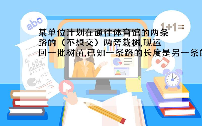 某单位计划在通往体育馆的两条路的（不想交）两旁栽树,现运回一批树苗,已知一条路的长度是另一条的两倍还多6000米,若每隔