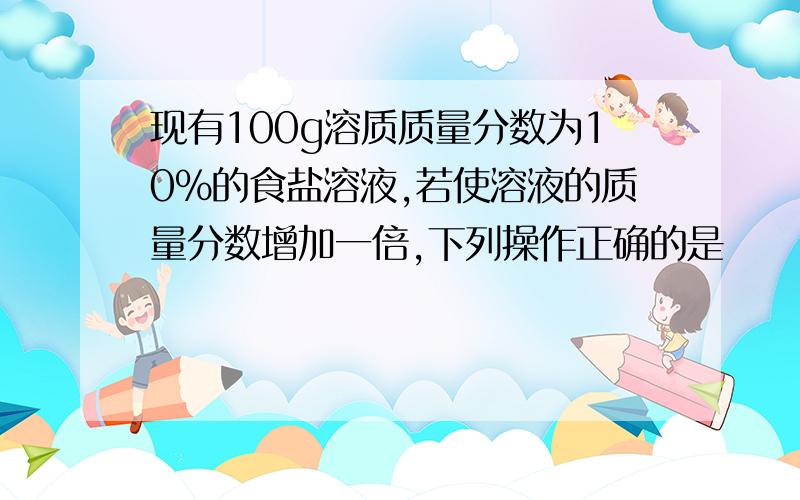 现有100g溶质质量分数为10%的食盐溶液,若使溶液的质量分数增加一倍,下列操作正确的是