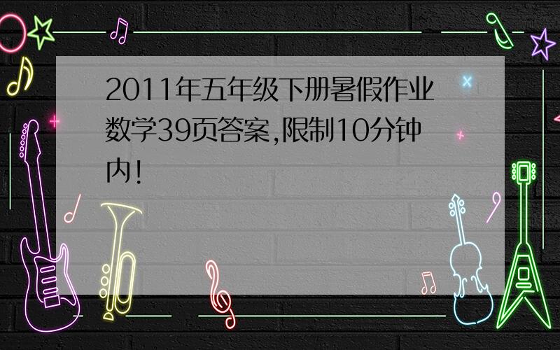 2011年五年级下册暑假作业数学39页答案,限制10分钟内!