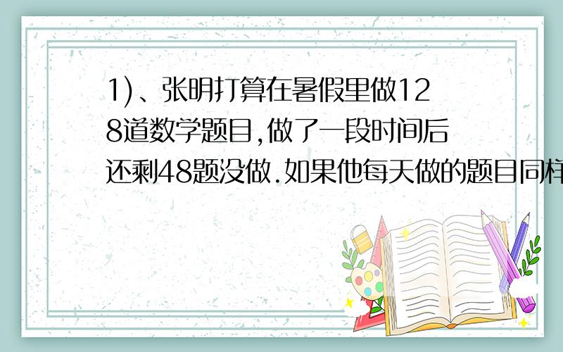 1)、张明打算在暑假里做128道数学题目,做了一段时间后还剩48题没做.如果他每天做的题目同样多,那么他可