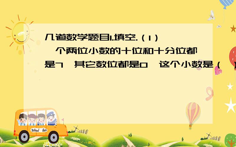 几道数学题目1.填空.（1）一个两位小数的十位和十分位都是7,其它数位都是0,这个小数是（ ）.（2）最小的两位纯小数是