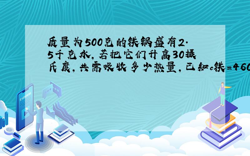 质量为500克的铁锅盛有2.5千克水,若把它们升高30摄氏度,共需吸收多少热量,已知c铁=460焦/(千克*摄氏度)