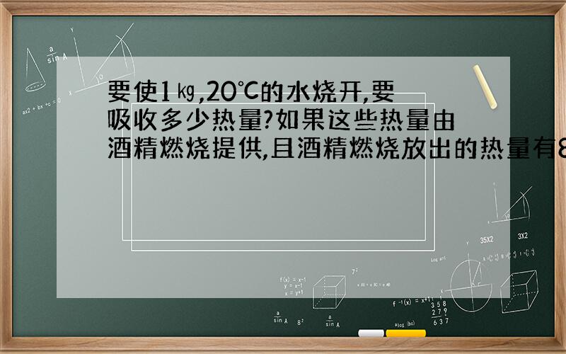 要使1㎏,20℃的水烧开,要吸收多少热量?如果这些热量由酒精燃烧提供,且酒精燃烧放出的热量有80％被水吸收,则要燃烧多少