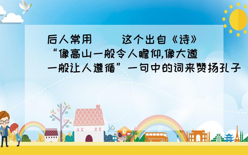 后人常用（ ）这个出自《诗》“像高山一般令人瞻仰,像大道一般让人遵循”一句中的词来赞扬孔子