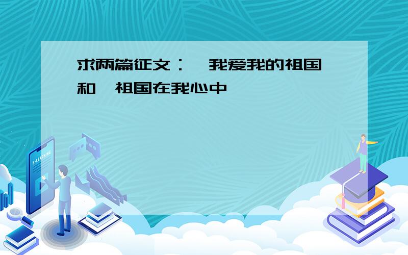 求两篇征文：《我爱我的祖国》和《祖国在我心中》