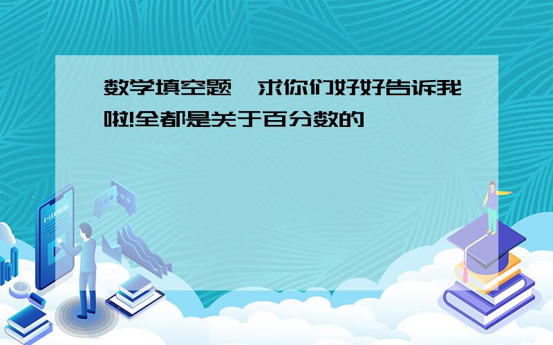 数学填空题,求你们好好告诉我啦!全都是关于百分数的