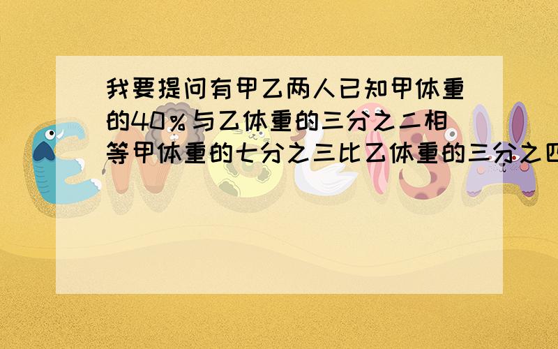 我要提问有甲乙两人已知甲体重的40％与乙体重的三分之二相等甲体重的七分之三比乙体重的三分之四少26千克