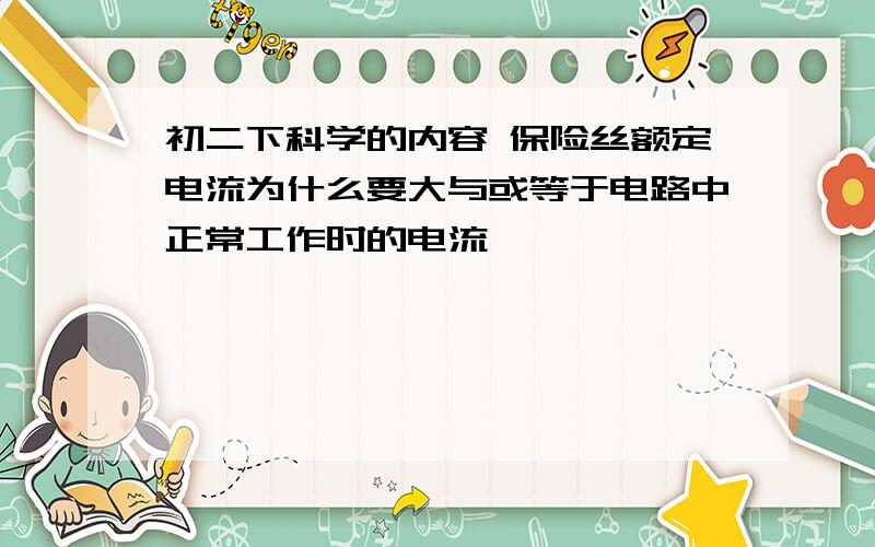 初二下科学的内容 保险丝额定电流为什么要大与或等于电路中正常工作时的电流