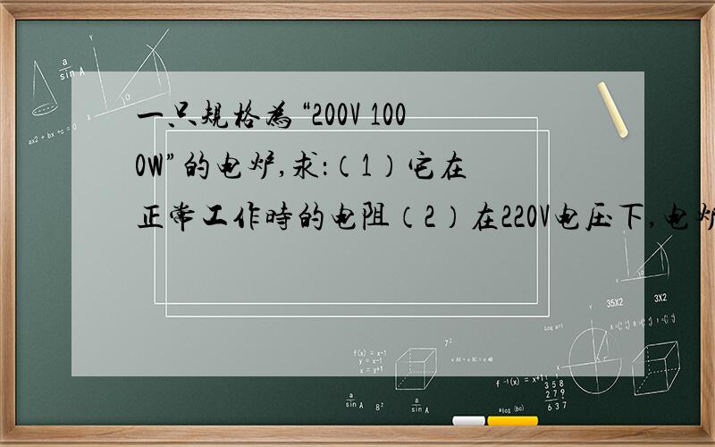 一只规格为“200V 1000W”的电炉,求：（1）它在正常工作时的电阻（2）在220V电压下,电炉每天使用2H产生多少