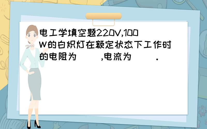 电工学填空题220V,100W的白炽灯在额定状态下工作时的电阻为（ ）,电流为（ ）.