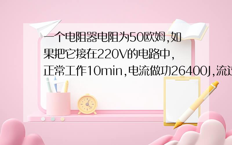 一个电阻器电阻为50欧姆,如果把它接在220V的电路中,正常工作10min,电流做功26400J,流过电热水器的电流是_